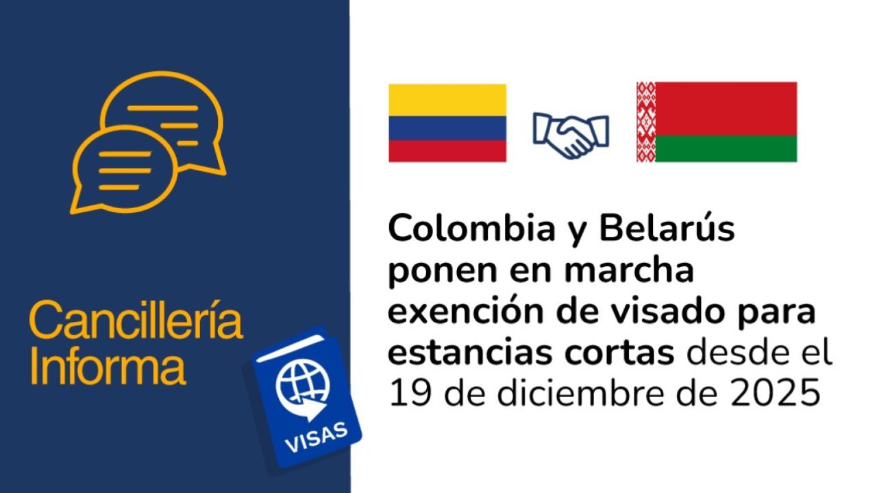 Antes de finalizar el año, entra en vigor el acuerdo sobre la exención mutua de visados para estadías de corta duración entre ambos países.  Bogotá D.C. 19 de diciembre de 2025 - @CancilleriaCol. El convenio entra en vigor a partir de hoy, luego de ser firmado el pasado 9 de abril y después del culminar los procedimientos internos de formalización entre la República de Colombia y la República de Belarús.  El acuerdo sobre la exención mutua de visados para estadías de corta duración posibilita que los ciudad